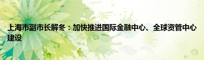 上海市副市长解冬：加快推进国际
中心、全球资管中心建设