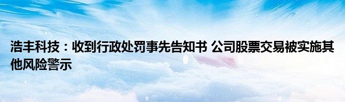 浩丰科技：收到行政处罚事先告知书 公司股票交易被实施其他风险警示