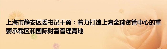 上海市静安区委书记于勇：着力打造上海全球资管中心的重要承载区和国际财富管理高地