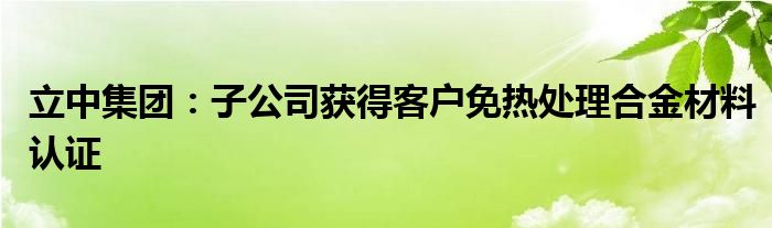 立中集团：子公司获得客户免热处理合金材料认证