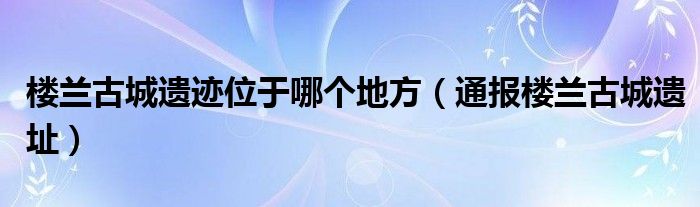 楼兰古城遗迹位于哪个地方（通报楼兰古城遗址）