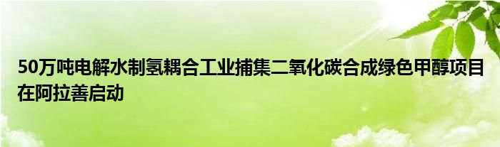 50万吨电解水制氢耦合工业捕集二氧化碳合成绿色甲醇项目在阿拉善启动