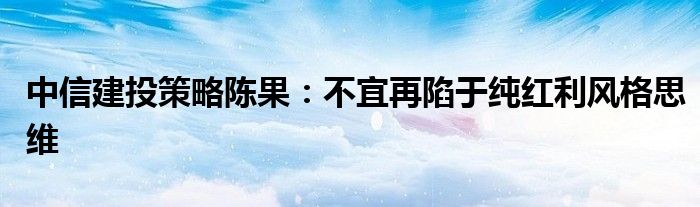 中信建投策略陈果：不宜再陷于纯红利风格思维