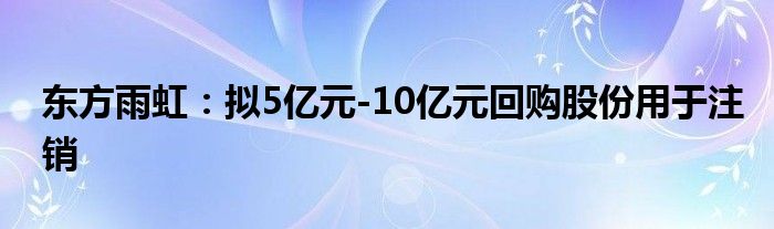 东方雨虹：拟5亿元-10亿元回购股份用于注销