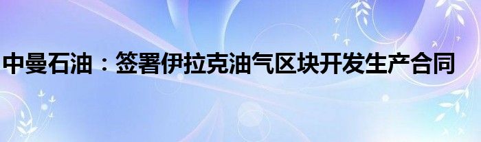 中曼石油：签署伊拉克油气区块开发生产合同