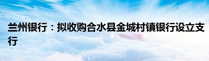 兰州银行：拟收购合水县金城村镇银行设立支行