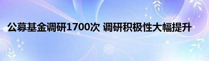 公募基金调研1700次 调研积极性大幅提升