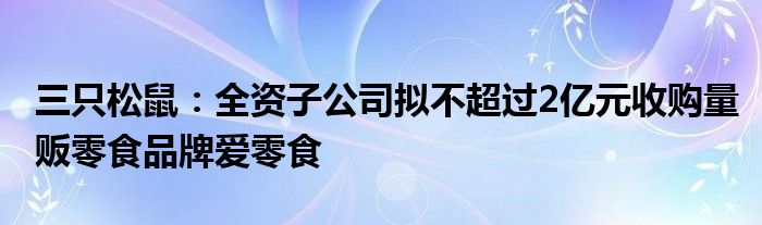 三只松鼠：全资子公司拟不超过2亿元收购量贩零食品牌爱零食