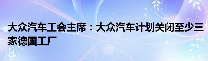 大众汽车工会主席：大众汽车计划关闭至少三家德国工厂