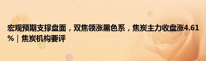 宏观预期支撑盘面，双焦领涨黑色系，焦炭主力收盘涨4.61%｜焦炭机构要评