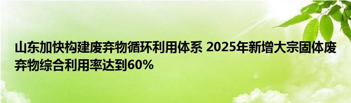 山东加快构建废弃物循环利用体系 2025年新增大宗固体废弃物综合利用率达到60%