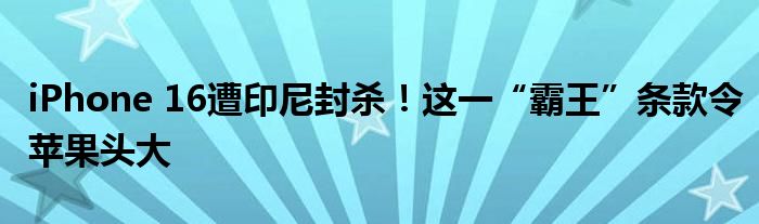 iPhone 16遭印尼封杀！这一“霸王”条款令苹果头大