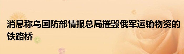 消息称乌国防部情报总局摧毁俄军运输物资的铁路桥