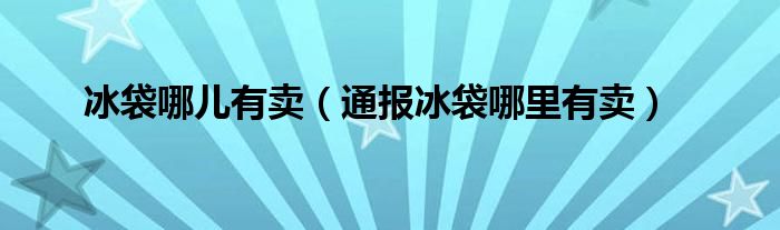 冰袋哪儿有卖（通报冰袋哪里有卖）