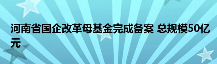 河南省国企改革母基金完成备案 总规模50亿元