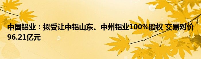 中国铝业：拟受让中铝山东、中州铝业100%股权 交易对价96.21亿元