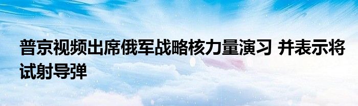 普京视频出席俄军战略核力量演习 并表示将试射导弹