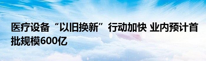 医疗设备“以旧换新”行动加快 业内预计首批规模600亿