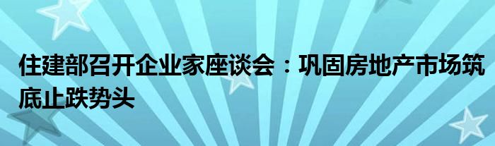 住建部召开企业家座谈会：巩固房地产市场筑底止跌势头