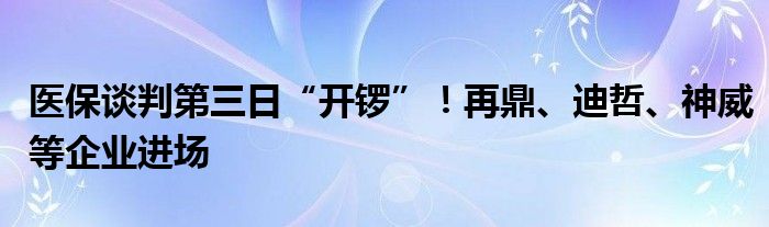 医保谈判第三日“开锣”！再鼎、迪哲、神威等企业进场