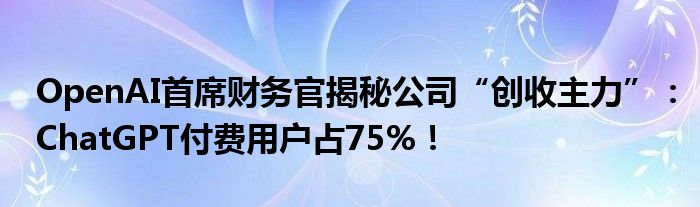 OpenAI首席财务官揭秘公司“创收主力”：ChatGPT付费用户占75%！