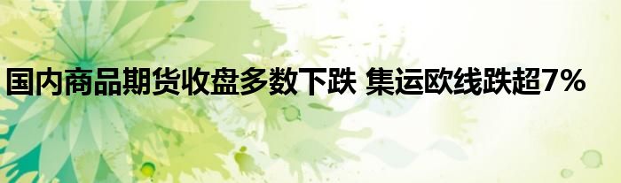 国内商品期货收盘多数下跌 集运欧线跌超7%