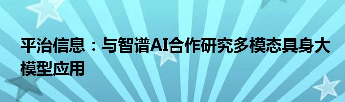 平治信息：与智谱AI合作研究多模态具身大模型应用