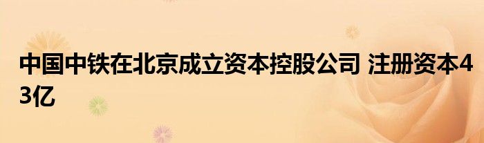 中国中铁在北京成立资本控股公司 注册资本43亿