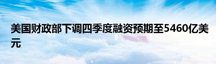 美国财政部下调四季度融资预期至5460亿美元