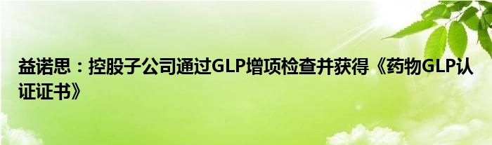 益诺思：控股子公司通过GLP增项检查并获得《药物GLP认证证书》