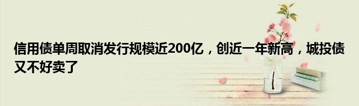 信用债单周取消发行规模近200亿，创近一年新高，城投债又不好卖了