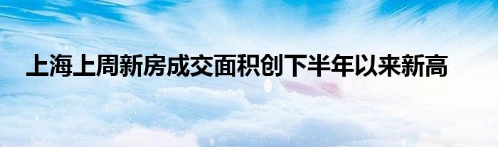 上海上周新房成交面积创下半年以来新高