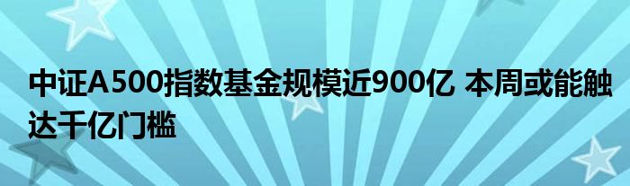 中证A500指数基金规模近900亿 本周或能触达千亿门槛