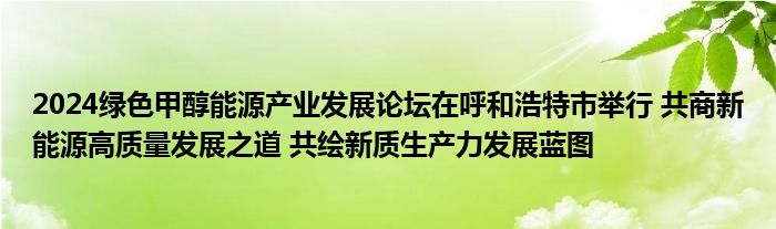 2024绿色甲醇能源产业发展论坛在呼和浩特市举行 共商新能源高质量发展之道 共绘新质生产力发展蓝图