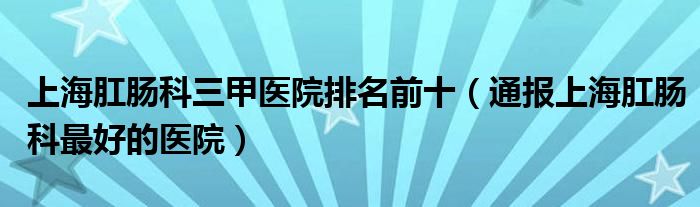 上海肛肠科三甲医院排名前十（通报上海肛肠科最好的医院）