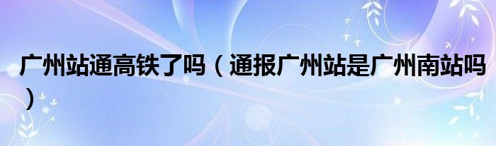 广州站通高铁了吗（通报广州站是广州南站吗）