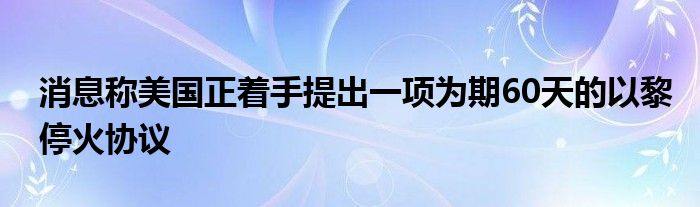 消息称美国正着手提出一项为期60天的以黎停火协议