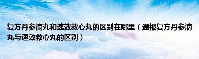 复方丹参滴丸和速效救心丸的区别在哪里（通报复方丹参滴丸与速效救心丸的区别）