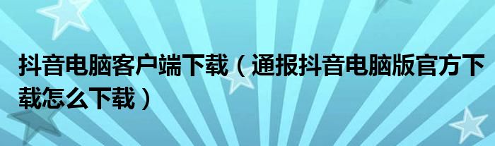 抖音电脑客户端下载（通报抖音电脑版官方下载怎么下载）