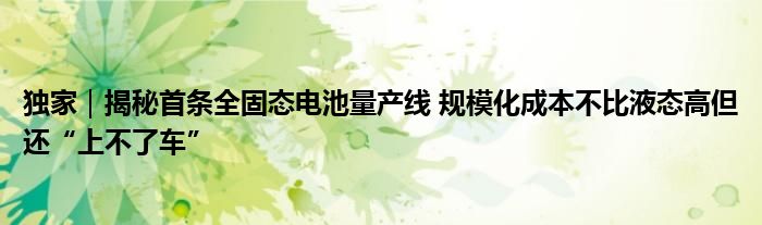 独家｜揭秘首条全固态电池量产线 规模化成本不比液态高但还“上不了车”