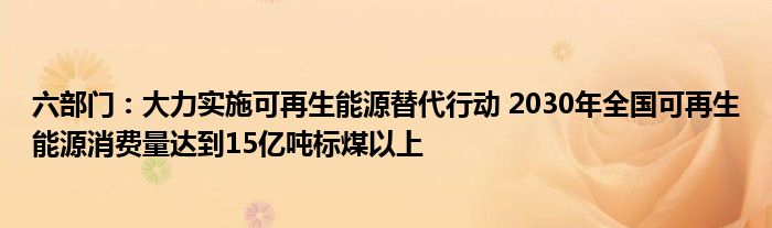 六部门：大力实施可再生能源替代行动 2030年全国可再生能源消费量达到15亿吨标煤以上