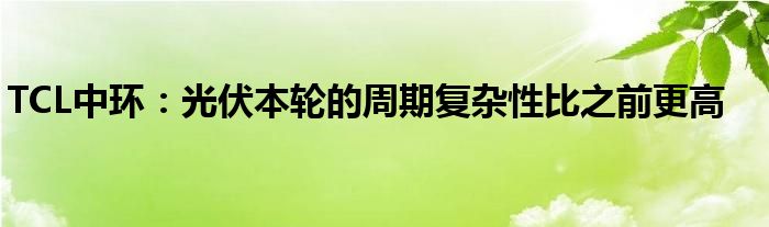 TCL中环：光伏本轮的周期复杂性比之前更高