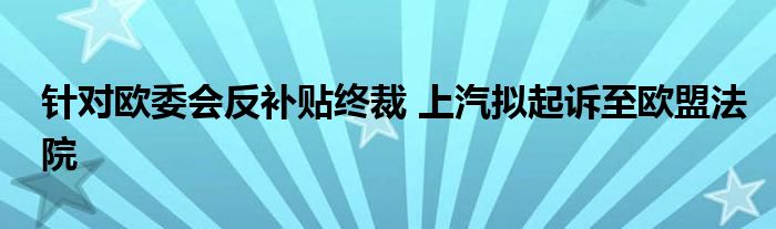 针对欧委会反补贴终裁 上汽拟起诉至欧盟法院