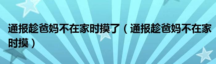 通报趁爸妈不在家时摸了（通报趁爸妈不在家时摸）