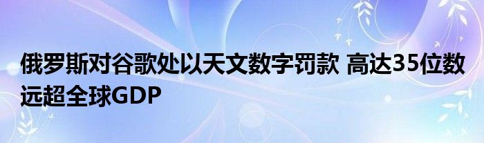 俄罗斯对谷歌处以天文数字罚款 高达35位数 远超全球GDP