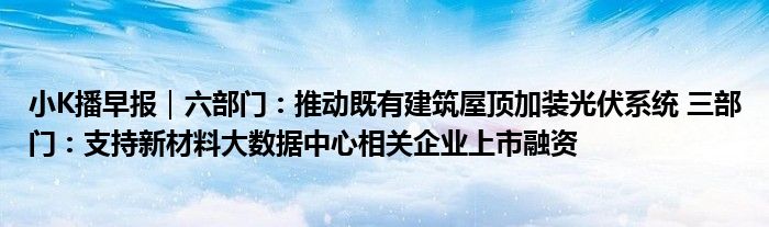 小K播早报｜六部门：推动既有建筑屋顶加装光伏系统 三部门：支持新材料大数据中心相关企业上市融资