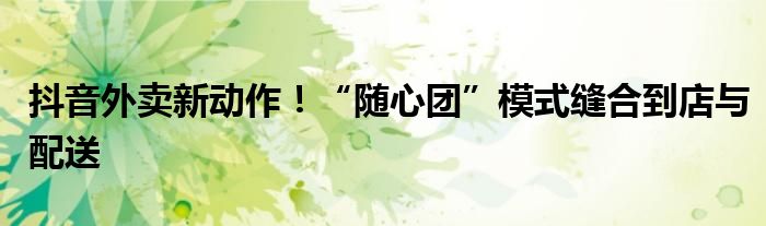 抖音外卖新动作！“随心团”模式缝合到店与配送