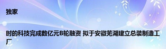 独家|时的科技完成数亿元B轮融资 拟于安徽芜湖建立总装制造工厂