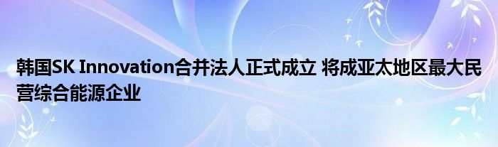 韩国SK Innovation合并法人正式成立 将成亚太地区最大民营综合能源企业